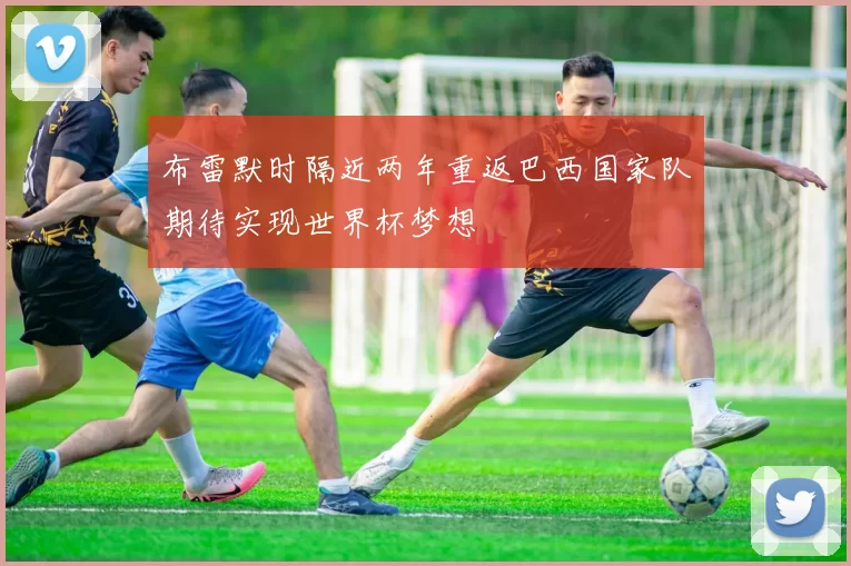 布雷默时隔近两年重返巴西国家队期待实现世界杯梦想