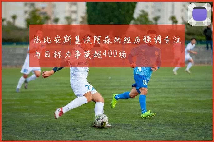 法比安斯基谈阿森纳经历强调专注与目标力争英超400场