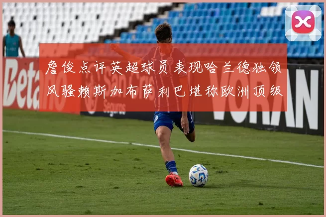 詹俊点评英超球员表现哈兰德独领风骚赖斯加布萨利巴堪称欧洲顶级