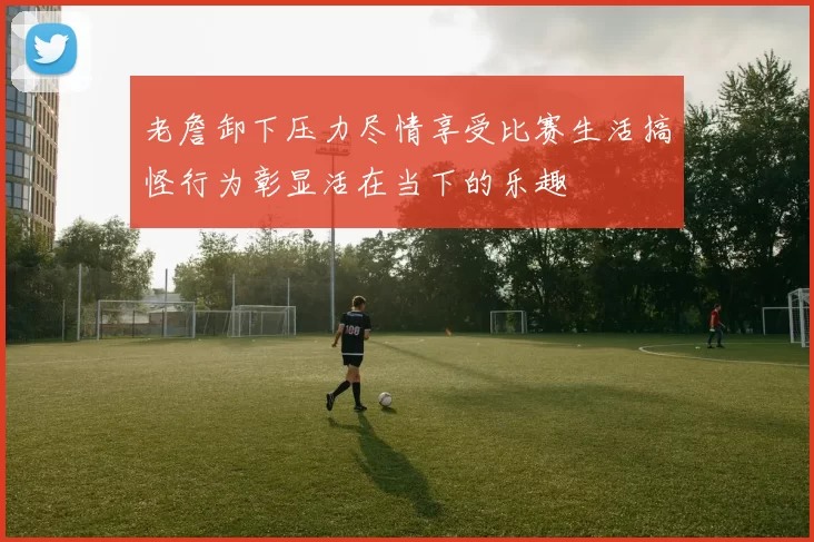 老詹卸下压力尽情享受比赛生活搞怪行为彰显活在当下的乐趣