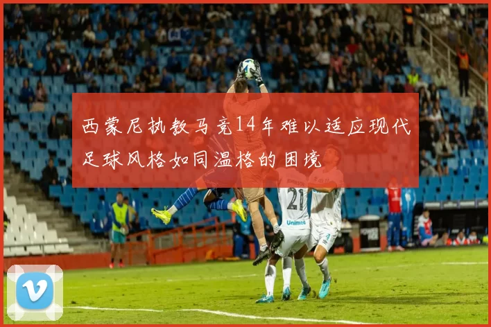 西蒙尼执教马竞14年难以适应现代足球风格如同温格的困境