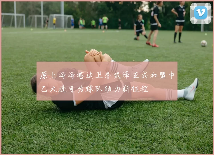 原上海海港边卫李武泽正式加盟中乙大连可为球队助力新征程