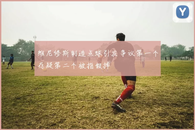 维尼修斯制造点球引发争议第一个存疑第二个被指假摔
