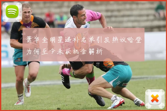 萧华全明星递补名单引发热议哈登为何至今未获机会解析