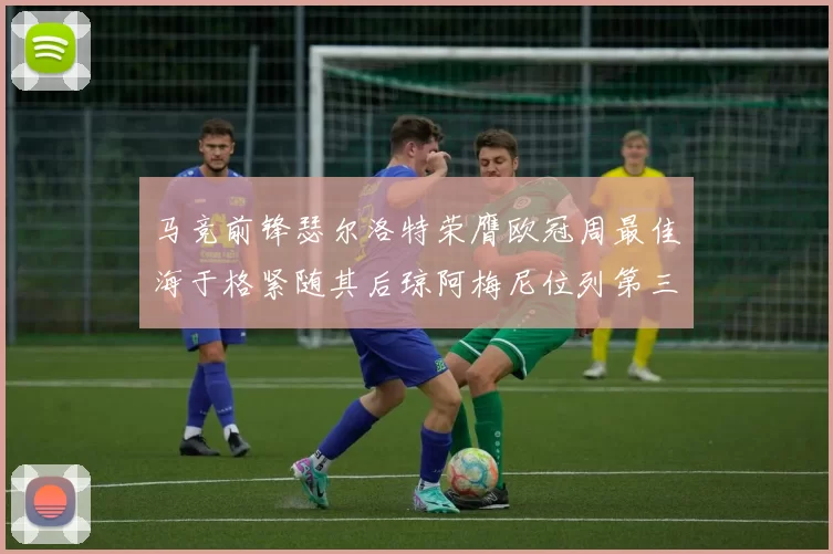 马竞前锋瑟尔洛特荣膺欧冠周最佳海于格紧随其后琼阿梅尼位列第三
