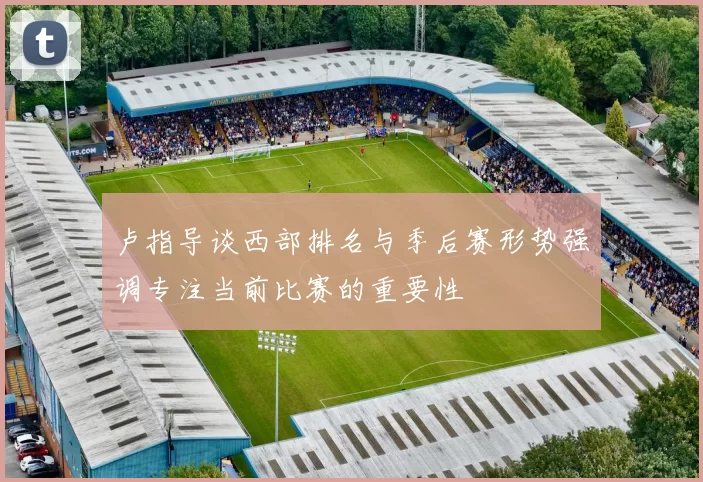 卢指导谈西部排名与季后赛形势强调专注当前比赛的重要性